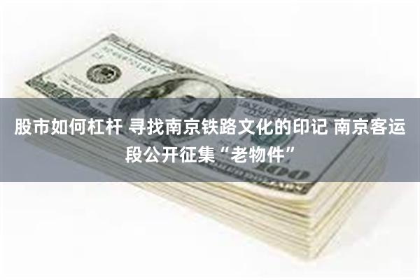 股市如何杠杆 寻找南京铁路文化的印记 南京客运段公开征集“老物件”