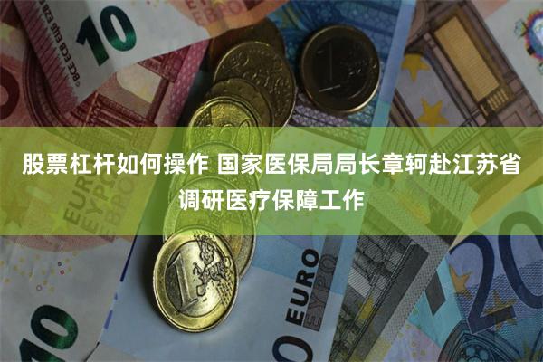 股票杠杆如何操作 国家医保局局长章轲赴江苏省调研医疗保障工作