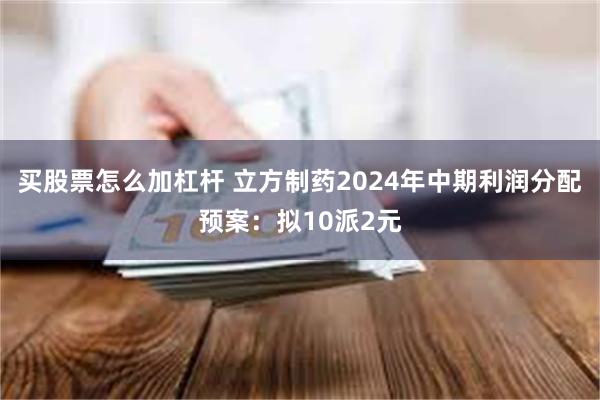 买股票怎么加杠杆 立方制药2024年中期利润分配预案：拟10派2元