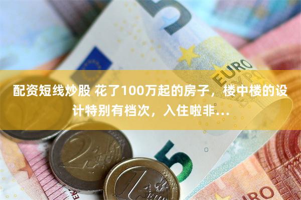 配资短线炒股 花了100万起的房子，楼中楼的设计特别有档次，入住啦非…