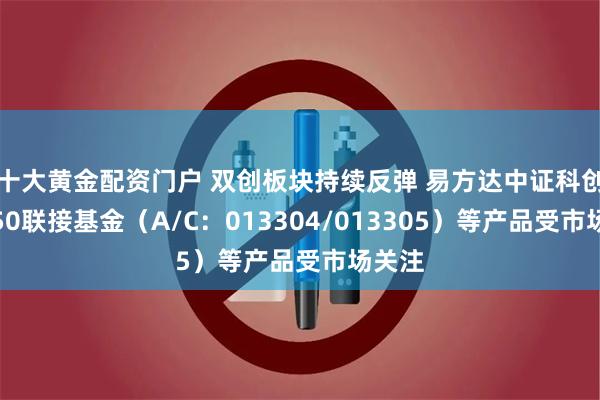 十大黄金配资门户 双创板块持续反弹 易方达中证科创创业50联接基金（A/C：013304/013305）等产品受市场关注