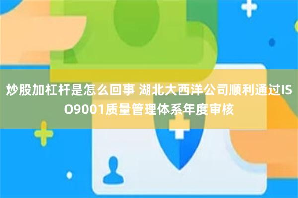 炒股加杠杆是怎么回事 湖北大西洋公司顺利通过ISO9001质量管理体系年度审核