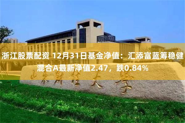 浙江股票配资 12月31日基金净值：汇添富蓝筹稳健混合A最新净值2.47，跌0.84%