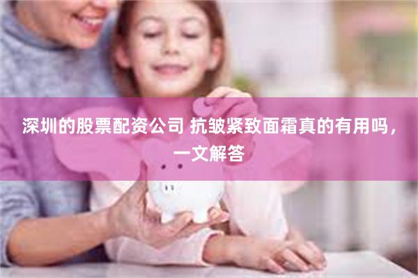 深圳的股票配资公司 抗皱紧致面霜真的有用吗，一文解答