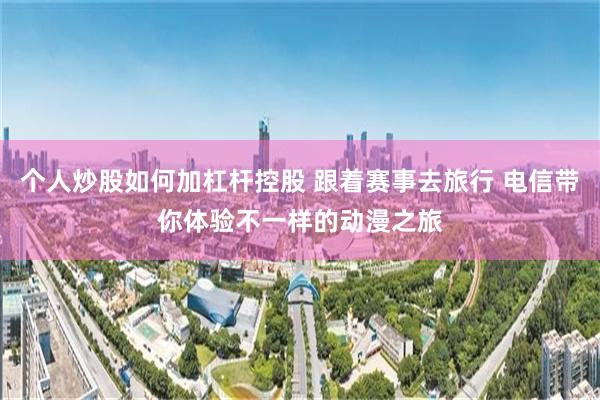 个人炒股如何加杠杆控股 跟着赛事去旅行 电信带你体验不一样的动漫之旅
