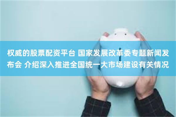权威的股票配资平台 国家发展改革委专题新闻发布会 介绍深入推进全国统一大市场建设有关情况