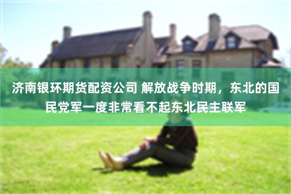 济南银环期货配资公司 解放战争时期，东北的国民党军一度非常看不起东北民主联军