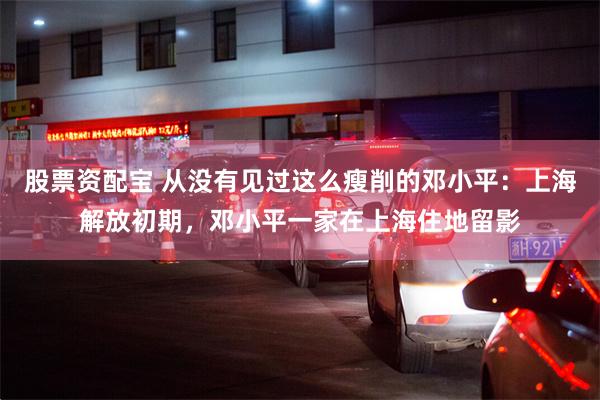 股票资配宝 从没有见过这么瘦削的邓小平：上海解放初期，邓小平一家在上海住地留影