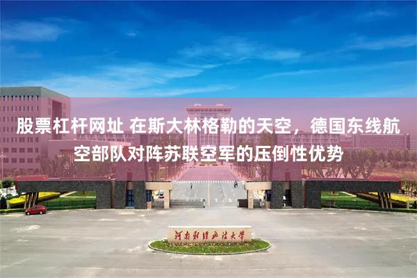 股票杠杆网址 在斯大林格勒的天空，德国东线航空部队对阵苏联空军的压倒性优势