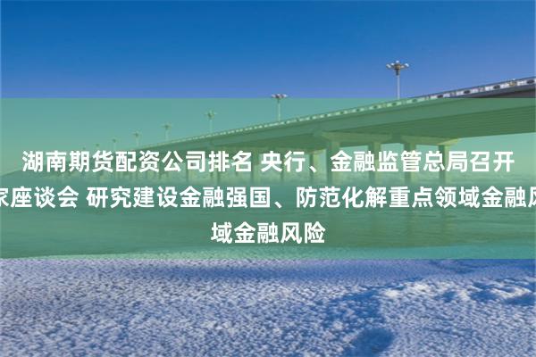 湖南期货配资公司排名 央行、金融监管总局召开专家座谈会 研究建设金融强国、防范化解重点领域金融风险