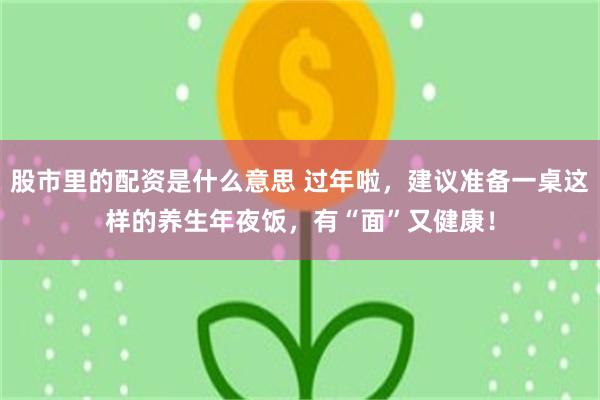 股市里的配资是什么意思 过年啦，建议准备一桌这样的养生年夜饭，有“面”又健康！