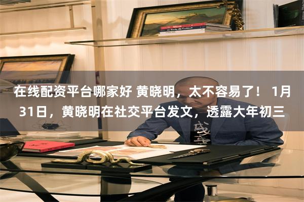 在线配资平台哪家好 黄晓明，太不容易了！ 1月31日，黄晓明在社交平台发文，透露大年初三
