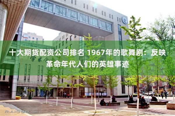 十大期货配资公司排名 1967年的歌舞剧：反映革命年代人们的英雄事迹