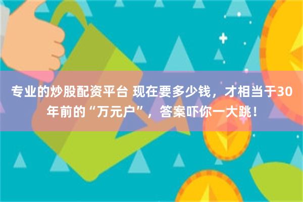 专业的炒股配资平台 现在要多少钱，才相当于30年前的“万元户”，答案吓你一大跳！
