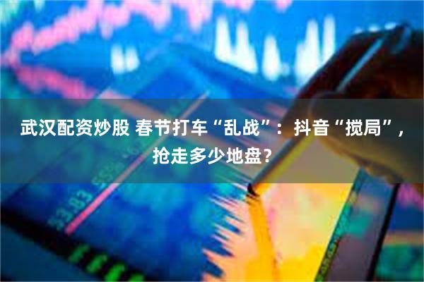 武汉配资炒股 春节打车“乱战”：抖音“搅局”，抢走多少地盘？
