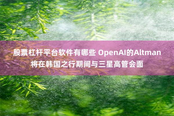 股票杠杆平台软件有哪些 OpenAI的Altman将在韩国之行期间与三星高管会面