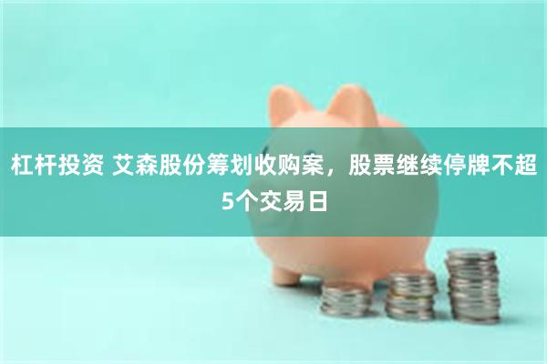 杠杆投资 艾森股份筹划收购案，股票继续停牌不超5个交易日