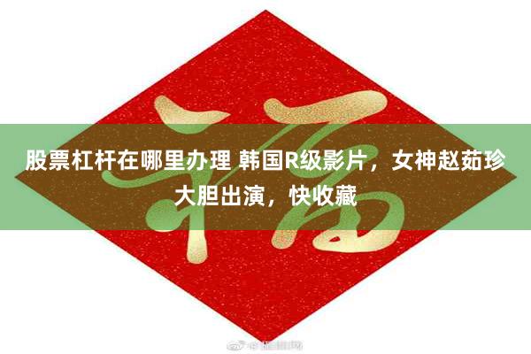 股票杠杆在哪里办理 韩国R级影片，女神赵茹珍大胆出演，快收藏
