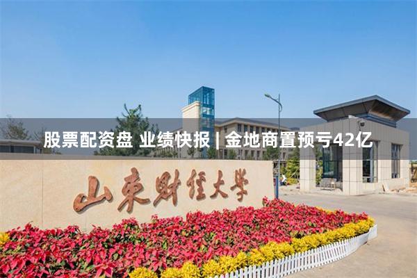 股票配资盘 业绩快报 | 金地商置预亏42亿