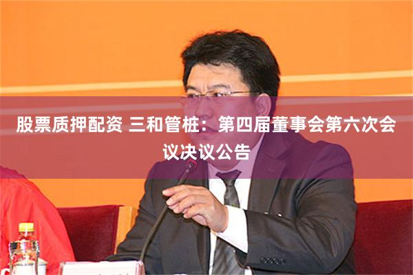 股票质押配资 三和管桩：第四届董事会第六次会议决议公告