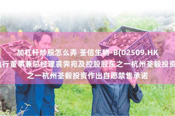 加杠杆炒股怎么弄 荃信生物-B(02509.HK)：董事会主席、执行董事兼总经理裘霁宛及控股股东之一杭州荃毅投资作出自愿禁售承诺