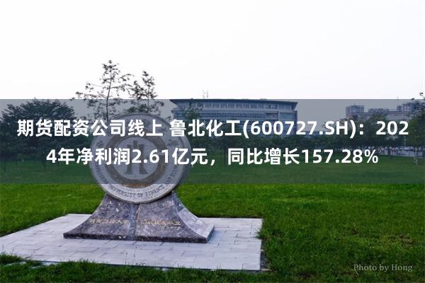 期货配资公司线上 鲁北化工(600727.SH)：2024年净利润2.61亿元，同比增长157.28%