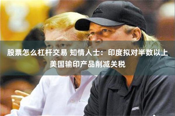 股票怎么杠杆交易 知情人士：印度拟对半数以上美国输印产品削减关税