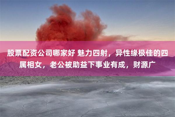 股票配资公司哪家好 魅力四射，异性缘极佳的四属相女，老公被助益下事业有成，财源广