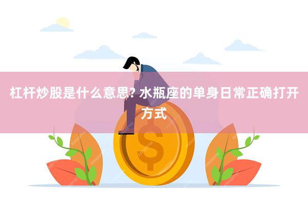 杠杆炒股是什么意思? 水瓶座的单身日常正确打开方式
