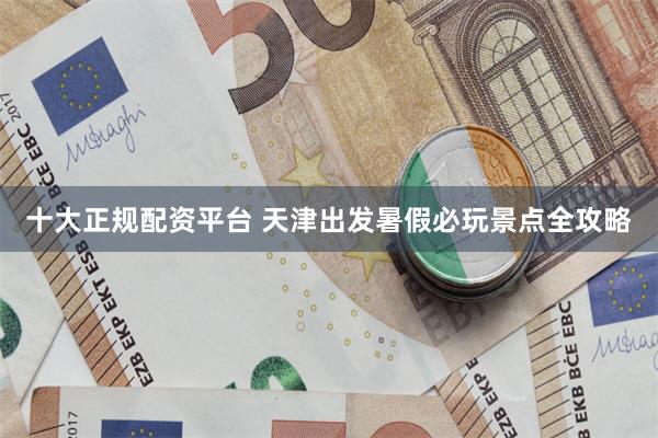 十大正规配资平台 天津出发暑假必玩景点全攻略