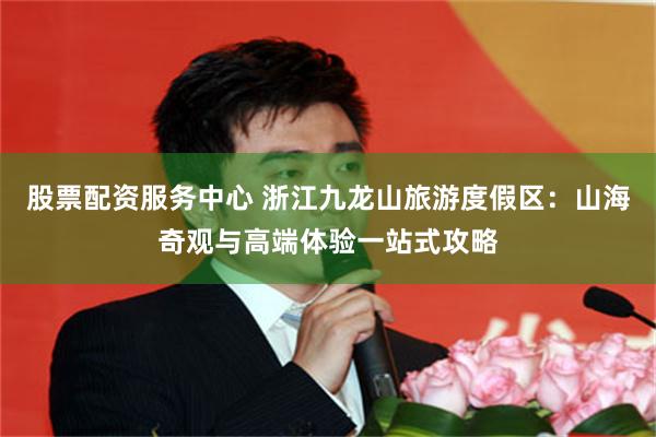 股票配资服务中心 浙江九龙山旅游度假区：山海奇观与高端体验一站式攻略