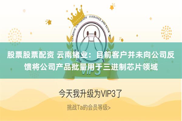 股票股票配资 云南锗业：目前客户并未向公司反馈将公司产品批量用于三进制芯片领域