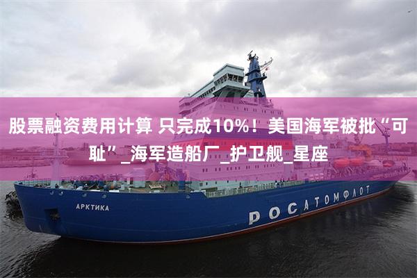 股票融资费用计算 只完成10%！美国海军被批“可耻”_海军造船厂_护卫舰_星座