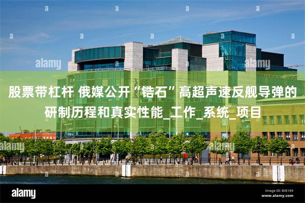 股票带杠杆 俄媒公开“锆石”高超声速反舰导弹的研制历程和真实性能_工作_系统_项目