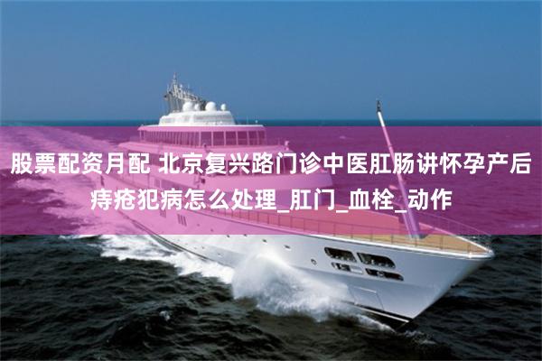 股票配资月配 北京复兴路门诊中医肛肠讲怀孕产后痔疮犯病怎么处理_肛门_血栓_动作