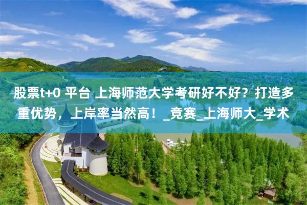 股票t+0 平台 上海师范大学考研好不好？打造多重优势，上岸率当然高！_竞赛_上海师大_学术