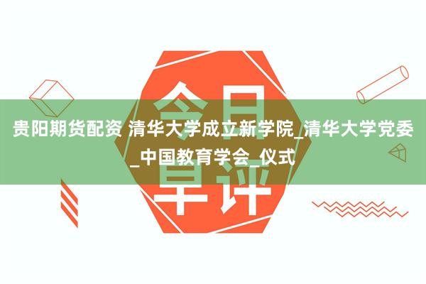 贵阳期货配资 清华大学成立新学院_清华大学党委_中国教育学会_仪式