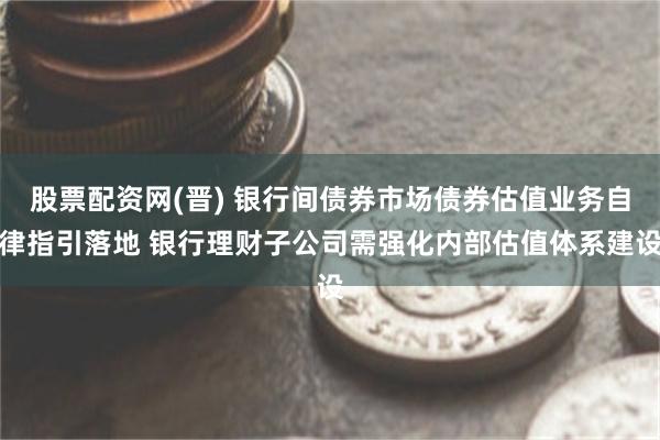 股票配资网(晋) 银行间债券市场债券估值业务自律指引落地 银行理财子公司需强化内部估值体系建设