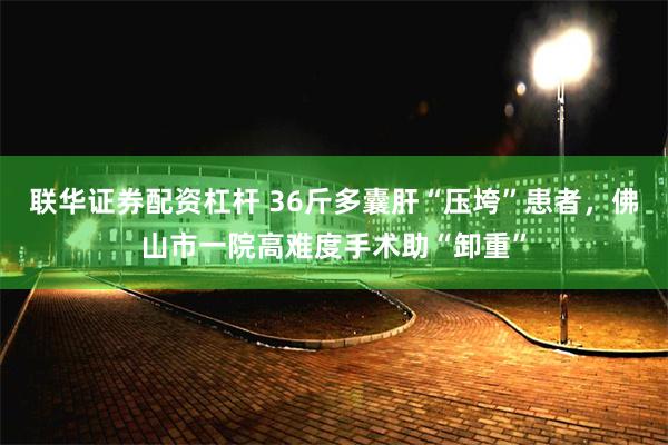联华证券配资杠杆 36斤多囊肝“压垮”患者，佛山市一院高难度手术助“卸重”