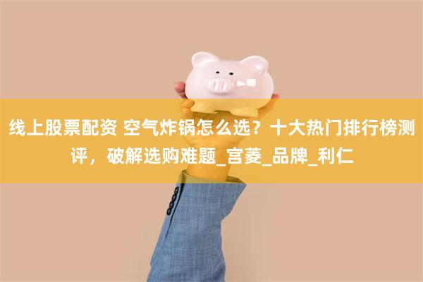 线上股票配资 空气炸锅怎么选？十大热门排行榜测评，破解选购难题_宫菱_品牌_利仁