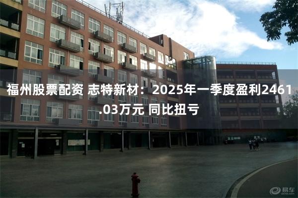 福州股票配资 志特新材：2025年一季度盈利2461.03万元 同比扭亏