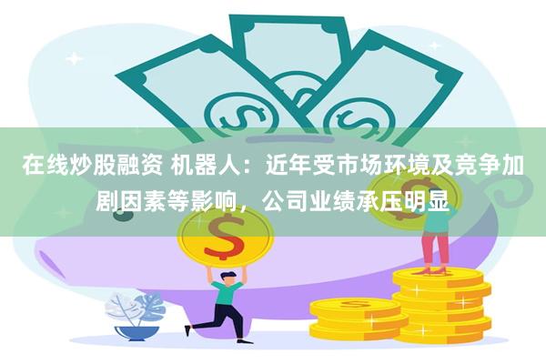 在线炒股融资 机器人：近年受市场环境及竞争加剧因素等影响，公司业绩承压明显