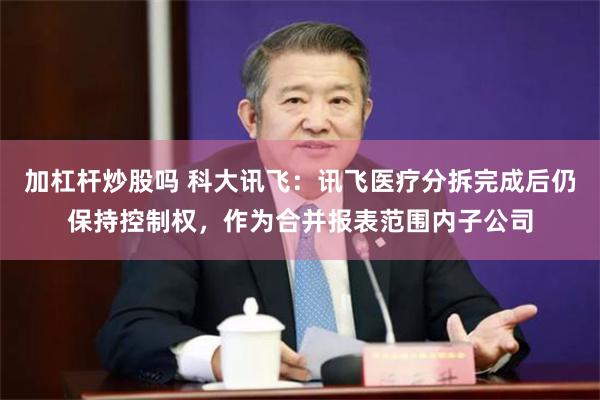 加杠杆炒股吗 科大讯飞：讯飞医疗分拆完成后仍保持控制权，作为合并报表范围内子公司