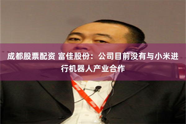 成都股票配资 富佳股份：公司目前没有与小米进行机器人产业合作