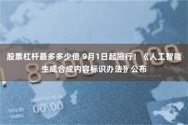 股票杠杆最多多少倍 9月1日起施行！《人工智能生成合成内容标识办法》公布
