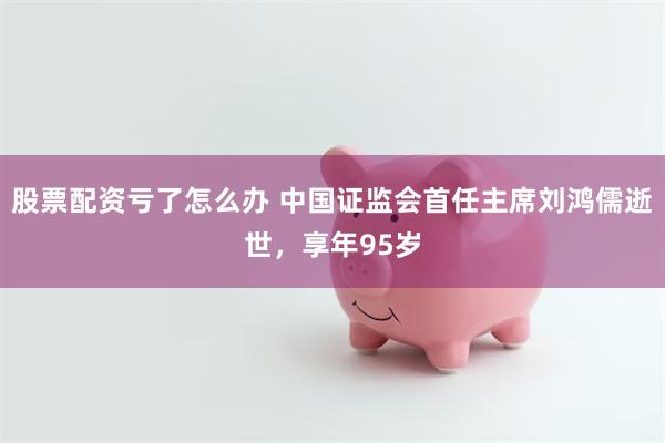 股票配资亏了怎么办 中国证监会首任主席刘鸿儒逝世，享年95岁