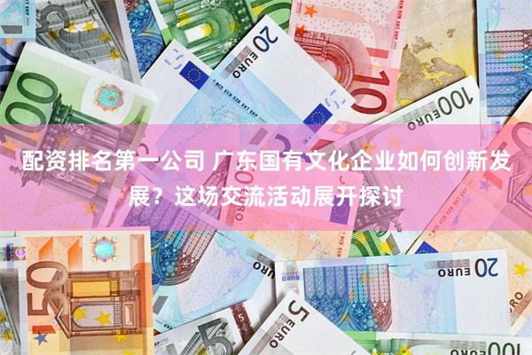 配资排名第一公司 广东国有文化企业如何创新发展？这场交流活动展开探讨