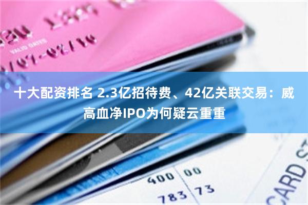 十大配资排名 2.3亿招待费、42亿关联交易：威高血净IPO为何疑云重重
