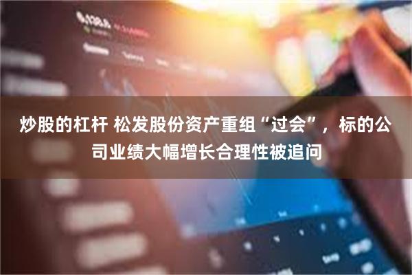 炒股的杠杆 松发股份资产重组“过会”，标的公司业绩大幅增长合理性被追问