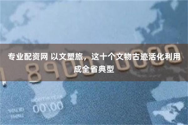 专业配资网 以文塑旅，这十个文物古迹活化利用成全省典型